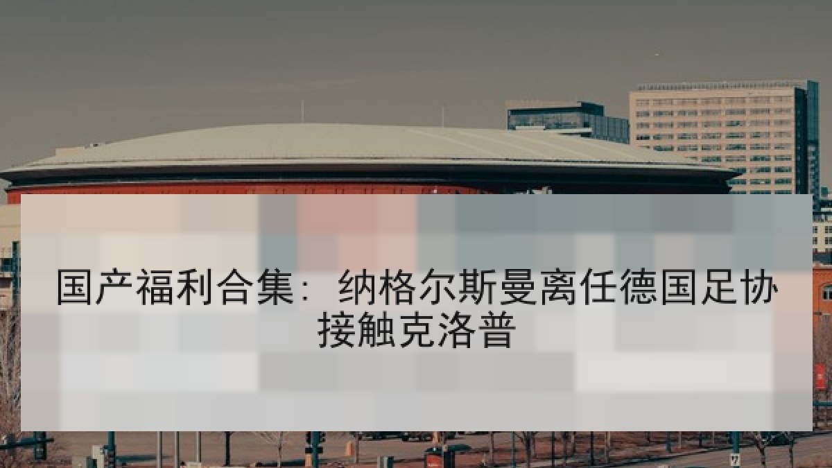 国产福利合集: 纳格尔斯曼离任德国足协接触克洛普 国产福利合集: 纳格尔斯曼离任德国足协接触克洛普