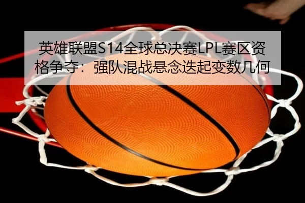 英雄联盟S14全球总决赛LPL赛区资格争夺：强队混战悬念迭起变数几何