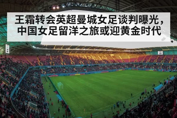 王霜转会英超曼城女足谈判曝光，中国女足留洋之旅或迎黄金时代